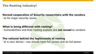 © 2014 SAP AG or an SAP affiliate company. All rights reserved. 17Confidential
The Rooting industry!
Normal cooperation of Security researchers with the vendors
to fix major security issues
What is being different with rooting?
Vulnerabilities and their rooting exploits are not reveal to vendors
The rational behind the legitimately of rooting
It is your device - you should have full access and its full power
 