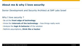 © 2014 SAP AG or an SAP affiliate company. All rights reserved. 2Confidential
About me & why I love security
Senior Development and Security Architect at SAP Labs Israel
Why I love security ?
 Be at the front edge of technology
 Know the internals of the technology – how things really work
 Analyze the logic & behavior of the solution
 Rethink assumptions, think like a hacker
 