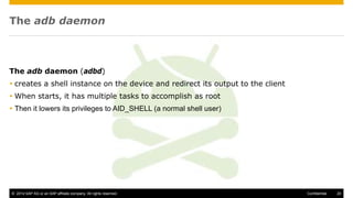 © 2014 SAP AG or an SAP affiliate company. All rights reserved. 20Confidential
The adb daemon
The adb daemon (adbd)
 creates a shell instance on the device and redirect its output to the client
 When starts, it has multiple tasks to accomplish as root
 Then it lowers its privileges to AID_SHELL (a normal shell user)
 