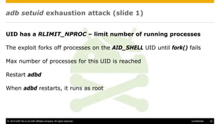 © 2014 SAP AG or an SAP affiliate company. All rights reserved. 22Confidential
adb setuid exhaustion attack (slide 1)
UID has a RLIMIT_NPROC – limit number of running processes
The exploit forks off processes on the AID_SHELL UID until fork() fails
Max number of processes for this UID is reached
Restart adbd
When adbd restarts, it runs as root
 