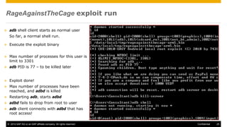© 2014 SAP AG or an SAP affiliate company. All rights reserved. 25Confidential
RageAgainstTheCage exploit run
 adb shell client starts as normal user
So far, a normal shell run.
 Execute the exploit binary
 Max number of processes for this user is
limit to 3301
 adb PID is 77 – to be killed later
 Exploit done!
 Max number of processes have been
reached, and adbd is killed
 Restarting adb, starts adbd
 adbd fails to drop from root to user
 adb client connects with adbd that has
root access!
 