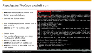 © 2014 SAP AG or an SAP affiliate company. All rights reserved. 26Confidential
RageAgainstTheCage exploit run
 adb shell client starts as normal user
So far, a normal shell run.
 Execute the exploit binary
 Max number of processes for this user is
limit to 3301
 adb PID is 77 – to be killed later
 Exploit done!
 Max number of processes have been
reached, and adbd is killed
 Restarting adb, starts adbd
 adbd fails to drop from root to user
 adb client connects with adbd that has
root access!
 