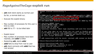 © 2014 SAP AG or an SAP affiliate company. All rights reserved. 27Confidential
RageAgainstTheCage exploit run
 adb shell client starts as normal user
So far, a normal shell run.
 Execute the exploit binary
 Max number of processes for this user is
limit to 3301
 adb PID is 77 – to be killed later
 Exploit done!
 Max number of processes have been
reached, and adbd is killed
 Restarting adb, starts adbd
 adbd fails to drop from root to user
 adb client connects with adbd that has
root access!
 