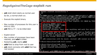 © 2014 SAP AG or an SAP affiliate company. All rights reserved. 28Confidential
RageAgainstTheCage exploit run
 adb shell client starts as normal user
So far, a normal shell run.
 Execute the exploit binary
 Max number of processes for this user is
limit to 3301
 adb PID is 77 – to be killed later
 Exploit done!
 Max number of processes have been
reached, and adbd is killed
 Restarting adb, starts adbd
 adbd fails to drop from root to user
 adb client connects with adbd that has
root access!
 