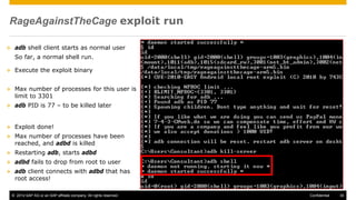 © 2014 SAP AG or an SAP affiliate company. All rights reserved. 30Confidential
RageAgainstTheCage exploit run
 adb shell client starts as normal user
So far, a normal shell run.
 Execute the exploit binary
 Max number of processes for this user is
limit to 3301
 adb PID is 77 – to be killed later
 Exploit done!
 Max number of processes have been
reached, and adbd is killed
 Restarting adb, starts adbd
 adbd fails to drop from root to user
 adb client connects with adbd that has
root access!
 