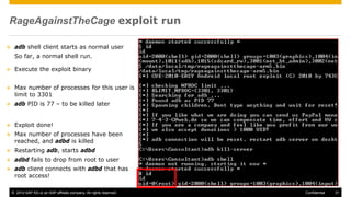 © 2014 SAP AG or an SAP affiliate company. All rights reserved. 31Confidential
RageAgainstTheCage exploit run
 adb shell client starts as normal user
So far, a normal shell run.
 Execute the exploit binary
 Max number of processes for this user is
limit to 3301
 adb PID is 77 – to be killed later
 Exploit done!
 Max number of processes have been
reached, and adbd is killed
 Restarting adb, starts adbd
 adbd fails to drop from root to user
 adb client connects with adbd that has
root access!
 