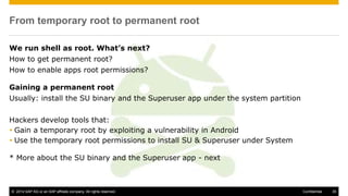 © 2014 SAP AG or an SAP affiliate company. All rights reserved. 35Confidential
From temporary root to permanent root
We run shell as root. What’s next?
How to get permanent root?
How to enable apps root permissions?
Gaining a permanent root
Usually: install the SU binary and the Superuser app under the system partition
Hackers develop tools that:
 Gain a temporary root by exploiting a vulnerability in Android
 Use the temporary root permissions to install SU & Superuser under System
* More about the SU binary and the Superuser app - next
 