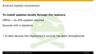 © 2014 SAP AG or an SAP affiliate company. All rights reserved. 44Confidential
Android Update mechanism
To install updates locally through the recovery
Offline – no OTA-updates required
Secured with a signature
* In later devices this mechanism’s security has been strengthened
 