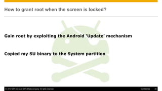 © 2014 SAP AG or an SAP affiliate company. All rights reserved. 45Confidential
How to grant root when the screen is locked?
Gain root by exploiting the Android ‘Update’ mechanism
Copied my SU binary to the System partition
 