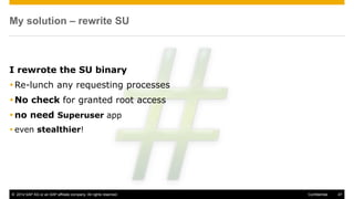 © 2014 SAP AG or an SAP affiliate company. All rights reserved. 47Confidential
My solution – rewrite SU
I rewrote the SU binary
Re-lunch any requesting processes
No check for granted root access
no need Superuser app
 even stealthier!
 