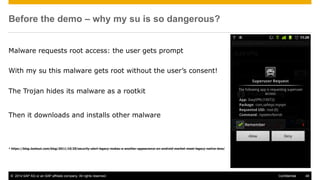 © 2014 SAP AG or an SAP affiliate company. All rights reserved. 48Confidential
Before the demo – why my su is so dangerous?
Malware requests root access: the user gets prompt
With my su this malware gets root without the user’s consent!
The Trojan hides its malware as a rootkit
Then it downloads and installs other malware
* https://blog.lookout.com/blog/2011/10/20/security-alert-legacy-makes-a-another-appearance-on-android-market-meet-legacy-native-lena/
 