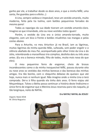 ganho por ele, a trabalhar desde os doze anos, e que a minha MÃE, uma
santa, lhe guardou para o efeito…)
A Lina, sempre vaidosa e impecável, teve um vestido amarelo, muito
moderno, feito pela tia Isolina, com botões pequeninos forrados do
mesmo pano!
Todas as raparigas da sua idade tiveram um vestido amarelo-claro.
Imagine-se que irmandade, oito ou nove vestidos todos iguais!
Porém, o vestido da Lina era o único amarelo-torrado, muito
elegante, com um bico à frente e botões miudinhos nas mangas e pelas
costas abaixo.
Para o Arturito, «o meu Arturito» já no Brasil, iam as lágrimas,
muitas lágrimas da minha querida Mãe, sufocada, sem poder engolir e o
silêncio abafado do meu Pai, acompanhado pelo olhar triste da Lina e do
Júlio, relembrando o maravilhoso trio cúmplice, desfeito dois ou três anos
antes. (Eu era a boneca mimada, filha de todos, muito mais nova do que
eles).
O meu pequenino ferro de engomar, cheio de brasas
incandescentes como o da minha inesquecível MÃE, passou durante oito
ou nove anos os vestidos das minhas bonecas e das bonecas das minhas
amigas. Era tão bonito, com o «biquinho debaixo do queixo» que até
hoje, nunca mais vi nenhum igual. Não imagino onde a minha Lina o terá
comprado. Dei-o à filha quando ela tinha dois anos. O ferro viajou até
Moçambique. Talvez a Belita possa continuar a história deste lindíssimo e
único ferro de engomar que o Menino Jesus reservou para nós naquela, já
tão longínqua, noite de NATAL.
Era NATAL! NATAL de JESUS!
Arganil, Natal 2018
M. Olivia Nogueira
Feliz Natal!
 