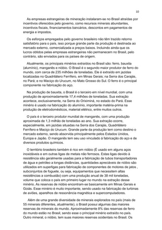 10
As empresas estrangeiras de mineração instalaram-se no Brasil atraídas por
incentivos oferecidos pelo governo, como recursos minerais abundantes,
incentivos fiscais, financiamentos bancários, descontos em pagamentos de
energia e impostos.
Os esforços empregados pelo governo brasileiro não têm trazido retorno
satisfatório para o país, isso porque grande parte da produção é destinada ao
mercado externo, comercializada a preços baixos. Incluindo ainda que os
lucros obtidos pelas empresas estrangeiras não permanecem no Brasil, pelo
contrário, são enviados para os países de origem.
Atualmente, os principais minérios extraídos no Brasil são: ferro, bauxita
(alumínio), manganês e nióbio. O Brasil é o segundo maior produtor de ferro do
mundo, com cerca de 235 milhões de toneladas. Ele é extraído em jazidas
localizadas no Quadrilátero Ferrífero, em Minas Gerais; na Serra dos Carajás,
no Pará; e no Maciço do Urucum, no Mato Grosso do Sul. O ferro é o principal
componente na fabricação do aço.
Na produção de bauxita, o Brasil é o terceiro em nível mundial, com uma
produção de aproximadamente 17,4 milhões de toneladas. Sua extração
acontece, exclusivamente, na Serra do Oriximiná, no estado do Pará. Esse
minério é usado na fabricação do alumínio, importante matéria-prima na
produção de eletrodomésticos, material elétrico, entre muitos outros.
O país é o terceiro produtor mundial de manganês, com uma produção
aproximada de 1,3 milhão de toneladas ao ano. Sua extração ocorre,
especialmente, em jazidas situadas na Serra dos Carajás, Quadrilátero
Ferrífero e Maciço do Urucum. Grande parte da produção tem como destino o
mercado externo, sendo absorvida principalmente pelos Estados Unidos,
Europa e Japão. O manganês tem seu uso vinculado à fabricação do aço e de
diversos produtos químicos.
O território brasileiro também é rico em nióbio (É usado em alguns aços
inoxidáveis e em outras ligas de metais não ferrosos. Estas ligas devido à
resistência são geralmente usadas para a fabricação de tubos transportadores
de água e petróleo a longas distâncias, quantidades apreciáveis de nióbio são
utilizados em superligas para fabricação de componentes de motores de jatos ,
subconjuntos de foguete, ou seja, equipamentos que necessitem altas
resistências a combustão) com uma produção anual de 38 mil toneladas,
volume que coloca o país em primeiro lugar no mundo na extração desse
minério. As reservas de nióbio encontram-se basicamente em Minas Gerais e
Goiás. Esse minério é muito importante, sendo usado na fabricação de turbinas
de aviões, aparelhos de ressonância magnética e supercomputadores.
Além de uma grande diversidade de minerais explorados no país (mais de
55 minerais diferentes, atualmente), o Brasil possui algumas das maiores
reservas de minerais do mundo. Aproximadamente 8% das reservas de ferro
do mundo estão no Brasil, sendo esse o principal minério extraído no país.
Outro mineral, o nióbio, tem suas maiores reservas ocidentais no Brasil. Os
 