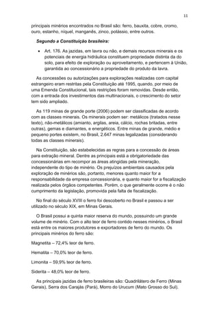 11
principais minérios encontrados no Brasil são: ferro, bauxita, cobre, cromo,
ouro, estanho, níquel, manganês, zinco, potássio, entre outros.
Segundo a Constituição brasileira:
 Art. 176. As jazidas, em lavra ou não, e demais recursos minerais e os
potenciais de energia hidráulica constituem propriedade distinta da do
solo, para efeito de exploração ou aproveitamento, e pertencem à União,
garantida ao concessionário a propriedade do produto da lavra.
As concessões ou autorizações para explorações realizadas com capital
estrangeiro eram restritas pela Constituição até 1995, quando, por meio de
uma Emenda Constitucional, tais restrições foram removidas. Desde então,
com a entrada dos investimentos das multinacionais, o crescimento do setor
tem sido ampliado.
As 119 minas de grande porte (2006) podem ser classificadas de acordo
com as classes minerais. Os minerais podem ser: metálicos (tratados nesse
texto), não-metálicos (amianto, argilas, areia, cálcio, rochas britadas, entre
outras), gemas e diamantes, e energéticos. Entre minas de grande, médio e
pequeno portes existem, no Brasil, 2.647 minas legalizadas (considerando
todas as classes minerais).
Na Constituição, são estabelecidas as regras para a concessão de áreas
para extração mineral. Dentre as principais está a obrigatoriedade das
concessionárias em recompor as áreas atingidas pela mineração,
independente do tipo de minério. Os prejuízos ambientais causados pela
exploração de minérios são, portanto, menores quanto maior for a
responsabilidade da empresa concessionária, e quanto maior for a fiscalização
realizada pelos órgãos competentes. Porém, o que geralmente ocorre é o não
cumprimento da legislação, promovida pela falta de fiscalização.
No final do século XVIII o ferro foi descoberto no Brasil e passou a ser
utilizado no século XIX, em Minas Gerais.
O Brasil possui a quinta maior reserva do mundo, possuindo um grande
volume de minério. Com o alto teor de ferro contido nesses minérios, o Brasil
está entre os maiores produtores e exportadores de ferro do mundo. Os
principais minérios do ferro são:
Magnetita – 72,4% teor de ferro.
Hematita – 70,0% teor de ferro.
Limonita – 59,9% teor de ferro.
Siderita – 48,0% teor de ferro.
As principais jazidas de ferro brasileiras são: Quadrilátero de Ferro (Minas
Gerais), Serra dos Carajás (Pará), Morro do Urucum (Mato Grosso do Sul).
 