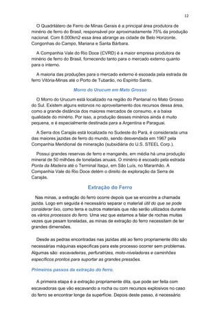 12
O Quadrilátero de Ferro de Minas Gerais é a principal área produtora de
minério de ferro do Brasil, responsável por aproximadamente 75% da produção
nacional. Com 8.000km2 essa área abrange as cidade de Belo Horizonte,
Congonhas do Campo, Mariana e Santa Bárbara.
A Companhia Vale do Rio Doce (CVRD) é a maior empresa produtora de
minério de ferro do Brasil, fornecendo tanto para o mercado externo quanto
para o interno.
A maioria das produções para o mercado externo é escoada pela estrada de
ferro Vitória-Minas até o Porto de Tubarão, no Espírito Santo.
Morro do Urucum em Mato Grosso
O Morro do Urucum está localizado na região do Pantanal no Mato Grosso
do Sul. Existem alguns estorvos no aproveitamento dos recursos dessa área,
como a grande distância dos maiores mercados de consumo, e a baixa
qualidade do minério. Por isso, a produção desses minérios ainda é muito
pequena, e é especialmente destinada para a Argentina e Paraguai.
A Serra dos Carajás está localizada no Sudeste do Pará, é considerada uma
das maiores jazidas de ferro do mundo, sendo desvendada em 1967 pela
Companhia Meridional de mineração (subsidiária do U.S. STEEL Corp.).
Possui grandes reservas de ferro e manganês, em média há uma produção
mineral de 50 milhões de toneladas anuais. O minério é escoado pela estrada
Ponta da Madeira até o Terminal Itaqui, em São Luís, no Maranhão. A
Companhia Vale do Rio Doce detém o direito de exploração da Serra de
Carajás.
Extração do Ferro
Nas minas, a extração do ferro ocorre depois que se encontre a chamada
jazida. Logo em seguida é necessário separar o material útil do que se pode
considerar lixo, como terra e outros materiais que não serão utilizados durante
os vários processos do ferro. Uma vez que estamos a falar de rochas muitas
vezes que pesam toneladas, as minas de extração do ferro necessitam de ter
grandes dimensões.
Desde as pedras encontradas nas jazidas até ao ferro propriamente dito são
necessárias máquinas especificas para este processo ocorrer sem problemas.
Algumas são: escavadeiras, perfuratrizes, moto-niveladoras e caminhões
específicos prontos para suportar as grandes pressões.
Primeiros passos da extração do ferro.
A primeira etapa é a extração propriamente dita, que pode ser feita com
escavadoras que vão escavando a rocha ou com recursos explosivos no caso
do ferro se encontrar longe da superfície. Depois deste passo, é necessário
 