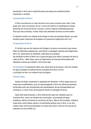 13
transportar o ferro até à superfície para que possa ser posteriormente
preparado e vendido.
A preparação do ferro.
O ferro encontra-se no meio da terra e de outros minérios sem valor. Esta
parte sem valor econômico dá-se o nome de estéril e é empilhada em áreas
próximas às minas de forma a causar o menor impacto ambiental possível.
Para que isto aconteça, muitas vezes são plantadas árvores na terra estéril.
O restante minério em estado bruto chega à usina em grandes blocos, que são
partidos pelas máquinas de britagem em pequenos fragmentos de 2 cm.
A separação do ferro.
O minério que sai da máquina de britagem cai para uma peneira que possui
telas de diferentes espessuras, permitindo a passagem apenas dos fragmentos
até 2 cm, eliminando os restantes. Esta fase do processo
de extração do ferro é feita com a ajuda de água que retira o excesso de terra à
volta do ferro. Além disso, para os fragmentos de menores dimensões são
utilizados imanes que atraem o ferro para eles.
Curiosidade: É importante referir que nesta fase do processo, mais de metade
da água utilizada é posteriormente reciclada de forma a tornar
a extração do ferro um método mais ecológico.
Passos finais.
Depois de limpo, peneirado e separado por tamanho, o ferro segue para as
máquinas empilhadeiras, que vai descarregando o ferro em pilhas de grandes
dimensões para ser armazenado até necessitarem de ser transportados por
comboios, (o único meio de transporte viável na extração do ferro).
Após todo este processo, o ferro está pronto para ser utilizado para os
inúmeros fins, como na indústria da construção, na produção de ligas
metálicas, fabrico de linhas de caminhos de ferro, fábrica de bicicletas, indústria
automóvel, entre tantas outras e é importante lembrar que o ferro, é um dos
metais mais comuns encontrados no nosso dia-a-dia e onde se crê que já era
utilizado nos anos 5000 a.C.
 