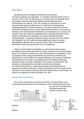 15
Idade Média
Os altos-fornos mais antigos conhecidos fora construídos
na Suécia ocidental, em Lapphyttan, e o complexo estiveram ativos entre os
anos de 1150 a 1350. Em Noraskog, no município sueco de Järnboås foram
encontrados restos de alto-fornos datados de antes desse período,
provavelmente por volta de 1100. Isso constitui um fato obscuro, e será
possivelmente impossível determinar se o alto-forno foi desenvolvido
independentemente na Suécia medieva, ou se este conhecimento foi-lhes
transmitido de alguma forma, da Ásia. Estes primitivos fornos, a exemplo dos
chineses, eram extremamente ineficientes, se comparados com os atuais. Era
utilizado o ferro das minas de Lapphyttan para a produção de bolas de ferro
forjado, conhecidas como osmonds, e que eram internacionalmente
comercializadas - uma possível referência disso encontra-se em um tratado
com Novgorod, de 1203, além de várias referências certas nas contas
alfandegárias inglesas entre os anos de 1250 a 1320. Foram também
identificados fornos dos séculos XIII a XV na Westphalia.
Podem ter sido também transmitidos os conhecimentos dos avanços
tecnológicos promovidos pela Ordem de Cister, inclusive do forno de produção
do aço. Um alto-forno medieval (e o único identificado fora da Inglaterra, e que
se acreditou conter avanços semelhantes aos alto-fornos modernos) foi
identificado por Gerry McDonnell, arqueometalúrgico da University of Bradford.
Ela localizava-se em Laskill, uma estação externa da Abadia de Rievalux,
produtora de aço. Sua data, entretanto, não é precisa; ela certamente não
sobreviveu à dissolução dos monastérios, promovida na década
de 1530 por Henrique VIII - razão pela qual esse conhecimento não se
espalhou para além de Rievaulx. A data de operação do forno não apenas não
está clara, como também é possível não haver sobrevivido por muito tempo, de
acordo com registos do Conde de Rutland, em 1541.
Construção do Alto-Forno
Como se vê, trata-se de uma estrutura cilíndrica, de grande altura, que
compreende essencialmente uma fundação e o forno propriamente dito. Esta,
por sua vez, é constituída de
três partes essenciais:
cadinho, rampa e cuba.
Cadinho
Rampa
 