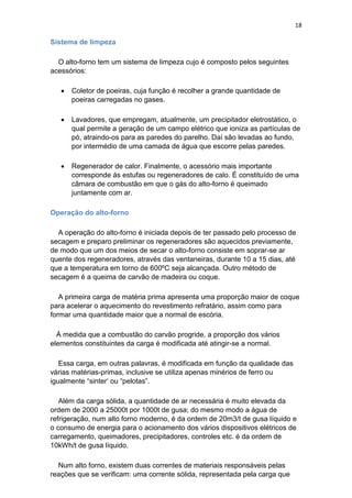 18
Sistema de limpeza
O alto-forno tem um sistema de limpeza cujo é composto pelos seguintes
acessórios:
 Coletor de poeiras, cuja função é recolher a grande quantidade de
poeiras carregadas no gases.
 Lavadores, que empregam, atualmente, um precipitador eletrostático, o
qual permite a geração de um campo elétrico que ioniza as partículas de
pó, atraindo-os para as paredes do parelho. Daí são levadas ao fundo,
por intermédio de uma camada de água que escorre pelas paredes.
 Regenerador de calor. Finalmente, o acessório mais importante
corresponde ás estufas ou regeneradores de calo. É constituído de uma
câmara de combustão em que o gás do alto-forno é queimado
juntamente com ar.
Operação do alto-forno
A operação do alto-forno é iniciada depois de ter passado pelo processo de
secagem e preparo preliminar os regeneradores são aquecidos previamente,
de modo que um dos meios de secar o alto-forno consiste em soprar-se ar
quente dos regeneradores, através das ventaneiras, durante 10 a 15 dias, até
que a temperatura em torno de 600ºC seja alcançada. Outro método de
secagem é a queima de carvão de madeira ou coque.
A primeira carga de matéria prima apresenta uma proporção maior de coque
para acelerar o aquecimento do revestimento refratário, assim como para
formar uma quantidade maior que a normal de escória.
Á medida que a combustão do carvão progride, a proporção dos vários
elementos constituintes da carga é modificada até atingir-se a normal.
Essa carga, em outras palavras, é modificada em função da qualidade das
várias matérias-primas, inclusive se utiliza apenas minérios de ferro ou
igualmente “sinter‟ ou “pelotas”.
Além da carga sólida, a quantidade de ar necessária é muito elevada da
ordem de 2000 a 25000t por 1000t de gusa; do mesmo modo a água de
refrigeração, num alto forno moderno, é da ordem de 20m3/t de gusa líquido e
o consumo de energia para o acionamento dos vários dispositivos elétricos de
carregamento, queimadores, precipitadores, controles etc. é da ordem de
10kWh/t de gusa líquido.
Num alto forno, existem duas correntes de materiais responsáveis pelas
reações que se verificam: uma corrente sólida, representada pela carga que
 