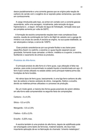 19
desce paulatinamente e uma corrente gasosa que se origina pela reação de
carbono do carvão com o oxigênio do ar soprado pelas ventaneiras, que sobe
em contracorrente.
A carga introduzida pelo topo, ao entrar em contato com a corrente gasosa
ascendente, sofre uma secagem, inicialmente, pela remoção da água
higroscópica e , a seguir, remoção da água de hidratação, remoção essa que
se completa somente por volta de 500ºC.
A formação de escória compreende reações bem mais complexas.Essa
escória, resulta da combinação do CaO e do MgO do calcário com a ganga do
minério e as cinzas do carvão.A escória se origina, na sua quase totalidade, ao
ser alcançada a rampa, a cerca de 1200ºC.
Esse produto caracteriza-se por sua grnade fluidez e seu baixo peso
específico.Assim no cadinho, a escória e o gusa líquido separam-se por
gravidade, formando duas camadas: a inferior, metálica e a superior, a escória,
facilitando o vazamento de ambos os produtos.
Produtos do Alto-forno.
O principal produto do alto-forno é o ferro gusa, cuja utilização é feita nas
aciarias, para onde é encaminhado no estado líquido e transformado em aço. O
ferro fusa é ainda utilizado no estado sólido como principal matéria-prima das
fundições de ferro fundido.
Há vários tipos de ferro gusa, basicamente, é uma liga ferro-carbono de alto
teor de carbono e teores variáveis de silício, manganês, fósforo e enxofre,
devido as matérias-primas utilizadas e o processo de produção.
De um modo geral, a maioria dos ferros gusas possíveis de serem obtidos
em alto-forno está compreendida na seguinte faixa de composições:
Carbono - 3 a 4,5%
Silício - 0,5 a 4,0%
Manganês - 0,5 a 2,5%
Fósforo - 0,05 a 2,0%
Enxofre - 0,20% max.
A escória também é uma produto do alto-forno, depois de solidificada pode
ser empregado como lastro de ferrovias, material isolante, etc.Sua mais
importante aplicação dá-se na fabricação do chamado “cimento metalúrgico”.
 