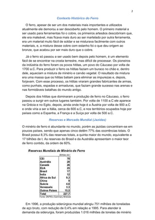 2
Contexto Histórico do Ferro
O ferro, apesar de ser um dos materiais mais importantes e utilizados
atualmente ele demorou a ser descoberto pelo homem. O primeiro material a
ser usado para ferramentas foi o cobre, os primeiros artesãos descobriram que,
ele era maleável, mas ficava mais duro ao ser martelado por outra ferramenta,
era um material muito fácil de soldar e se misturava facilmente com outros
materiais, e, a mistura desse cobre com estanho foi o que deu origem ao
bronze, que acabou por ser mais duro que o cobre.
Já o ferro só passou a ser usado bem depois pelo homem, é um elemento
fácil de se encontrar na crosta terrestre, mas difícil de processar. Os pioneiros
da indústria do ferro foram os povos hititas, um povo do Cáucaso por volta de
1700 a.C. Para produzir o ferro os hititas faziam um buraco no chão e, dentro
dele, aqueciam a mistura de minério e carvão vegetal. O resultado da mistura
era uma massa que os hititas batiam para eliminar as impurezas e, depois,
forjavam. Com esse processo, os hititas viraram grandes fabricantes de armas,
como punhais, espadas e armaduras, que faziam grande sucesso nas arenas e
nas formidáveis batalhas do mundo antigo.
Depois dos hititas que dominaram a produção de ferro no Cáucaso, o ferro
passou a surgir em outros lugares também. Por volta de 1100 a.C ele aparece
na Grécia e no Egito, depois, ainda onde hoje é a Áustria por volta de 900 a.C
e onde viria a ser a Itália, cerca de 600 a.C, e nos territórios ocupados hoje por
países como a Espanha, a França e a Suíça por volta de 500 a.C.
Reservas e Mercado Mundial (Jazidas)
O minério de ferro é abundante no mundo, porém as jazidas concentram-se em
poucos países, sendo que apenas cinco detêm 77% das ocorrências totais. O
Brasil possui 8,3% das reservas totais, a quinta maior do mundo, equivalente a
17 bilhões de t. As reservas do Brasil e da Austrália apresentam o maior teor
de ferro contido, da ordem de 60%.
Em 1996, a produção siderúrgica mundial atingiu 751 milhões de toneladas
de aço bruto, com redução de 0,4% em relação a 1995. Para atender à
demanda da siderurgia, foram produzidas 1.016 milhões de tonelas de minério
 
