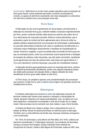 20
Curiosidade: Oalto-forno é um dos mais usados aparelhos para a produção de
ferro-gusa líquido, assim podendo aproveitar a escória na produção de
cimento, os gases do alto-forno atualmente não mais despejados na atmosfera.
Um alto-forno moderno tem uma produção muito alta.
Ferro Gusa
A fabricação do aço ocorre geralmente em duas etapas: primeiramente a
obtenção do chamado ferro gusa, material metálico composto majoritariamente
por ferro, porém contendo também altos teores de carbono (da ordem de 4,5
%) e altos teores de impurezas (enxofre, fósforo e outros elementos), que é
produzido a partir do minério de ferro aglomerado sob a forma de sínter ou
pelotas (obtidos respectivamente nos processos de sinterização e pelotização),
ao qual são adicionados fundentes (cal, sílica e substâncias semelhantes) e o
chamado coque metalúrgico (basicamente o resultado da coqueificação do
carvão mineral ou vegetal), a qual é sucedida pela conversão do ferro gusa em
aço na chamada aciaria, onde nos conversores ocorre basicamente a oxidação
do excesso de carbono e das impurezas, que são assim removidos, resultando
numa liga ferrosa com teor de carbono bem mais baixo (em geral inferior a 1
%) e com baixíssimo nível de impurezas, que pode ser considerado residual.
A obtenção de ferro gusa geralmente ocorre no chamado alto forno, embora
um material quimicamente semelhante, porém com aspecto esponjoso possa
ser obtido pelo processo de redução direta, e depois utilizado de modo
semelhante ao ferro gusa sólido obtido no alto forno.
O Ferro Gusa, na verdade é apenas uma complementação dos processos
que ocorrem no Alto Forno, pois o mesmo toma origem nos grandes centros de
modelamento do ferro.
Siderúrgicas
A Indústria siderúrgica se encontra no ramo da metalurgia (conjunto de
técnicas criadas pelo homem para explorar a extração e manipulação de
metais, gerando materiais com essas propriedades), mas, se aplica em uma
área específica, começando na extrassão e indo ate à função de um objeto
criado. Este processo ocorre somente com dois metais: o aço e ferro fundido.
A história do Brasil com metais é antiga. Com a descoberta do ouro no
estado de Minas Gerais foi desencaminhado um estimulo para á siderurgia.
Também com a vinda definitiva da família real, diversas indústrias começaram
a ser construídas.
Em 1815, foi terminada a usina Morro do Pilar (MG). Em 1818, a fábrica de
Ipanema (considerada a 1°siderúrgica nacional), nos arredores de Sorocaba,
começa a produzir ferro forjado. Outras indústrias foram abertas em
Congonhas do Campo, Caeté e São Miguel de Piracicaba, todas em MG. Isso
 