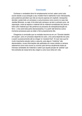 23
Conclusão
Conhecer o verdadeiro ferro foi simplesmente incrível, saber como tudo
ocorre desde a sua extração a seu modelo final é realmente muito interessante,
pois podemos perceber que não se resume apenas em explodir, transportar,
derreter; existe todo um processo e sub-processos como ocorre no caso das
Jazidas Minerais, ou seja, é lá onde tudo começa e se tem o primeiro proc. de
separação, onde se separa o material útil do material considerado lixo (terra e
todo outro material que não pertence ao processo de extração/produção do
ferro - o lixo será toda parte desnecessária). E a partir dali teremos outros
inúmeros processos para se obter o ferro propriamente dito.
Chegamos à conclusão que na verdade resume-se em um “Grande trabalho
em equipe”, pois um processo depende do outro, uma usina depende da outra
e assim sucessivamente até se chegar no “produto final”. E é por isso que foi
muito importante estudar sobre o assunto, pois alguns “mistérios” são
desvendados, novas informações são aplicadas em nosso cérebro e sempre
saberemos como tudo ocorre ou ocorreu para termos atualmente todas as
imensas variedades de materiais e saber que aquela porção de “pedras” que
fora extraída da nossa terra deu origem a uma nova rotina em vida.
 