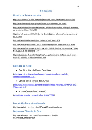 24
Bibliografia
História do Ferro e Jazidas:
http://brasilescola.uol.com.br/brasil/principais-areas-produtoras-minerio.htm
http://www.infoescola.com/geografia/recursos-minerais-do-brasil/
http://www.colegioweb.com.br/industria-extrativa-mineral/os-principais-minerios-
do-brasil.html#ixzz40kFraltC
http://www.hydro.com/pt/A-Hydro-no-Brasil/Sobre-o-aluminio/como-aluminio-e-
produzido/
http://www.quimlab.com.br/guiadoselementos/niobio.htm
http://www.sogeografia.com.br/Conteudos/GeografiaEconomica/mineracao/
http://www.perfuradores.com.br/index.php?CAT=todas&SPG=noticias&TEMA=
Not%EDcia&NID=0000005467
http://educacao.uol.com.br/disciplinas/geografia/minerio-de-ferro-brasil-e-um-
dos-principais-produtores-mundiais.htm
Extração de Ferro:
 Blog Mineralex - Indústrias Extractivas
(http://www.mineralex.net/a-extracao-do-ferro-da-rocha-como-tudo-
acontece/#comment-3224)
 Como o ferro é extraído da natureza
(http://www.klickeducacao.com.br/bcoresp/bcoresp_mostra/0,6674,POR-673-
7304-h,00.html)
 Youtube (animações e conteúdo)
(https://www.youtube.com/watch?v=_M50bJTXfIA)
Proc. de Alto Forno e transformação:
http://www.ebah.com.br/content/ABAAAAC9gAK/alto-forno
Ferro gusa e Obtenção do Ferro:
http://www.infomet.com.br/site/acos-e-ligas-conteudo-
ler.php?codConteudo=234
 