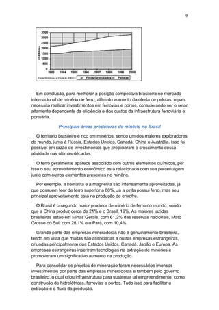9
Em conclusão, para melhorar a posição competitiva brasileira no mercado
internacional de minério de ferro, além do aumento da oferta de pelotas, o país
necessita realizar investimentos em ferrovias e portos, considerando ser o setor
altamente dependente da eficiência e dos custos da infraestrutura ferroviária e
portuária.
Principais áreas produtoras de minério no Brasil
O território brasileiro é rico em minérios, sendo um dos maiores exploradores
do mundo, junto à Rússia, Estados Unidos, Canadá, China e Austrália. Isso foi
possível em razão de investimentos que propiciaram o crescimento dessa
atividade nas últimas décadas.
O ferro geralmente aparece associado com outros elementos químicos, por
isso o seu aproveitamento econômico está relacionado com sua porcentagem
junto com outros elementos presentes no minério.
Por exemplo, a hematita e a magnetita são intensamente aproveitadas, já
que possuem teor de ferro superior a 60%. Já a pirita possui ferro, mas seu
principal aproveitamento está na produção de enxofre.
O Brasil é o segundo maior produtor de minério de ferro do mundo, sendo
que a China produz cerca de 21% e o Brasil, 19%. As maiores jazidas
brasileiras estão em Minas Gerais, com 61,2% das reservas nacionais, Mato
Grosso do Sul, com 28,1% e o Pará, com 10,4%.
Grande parte das empresas mineradoras não é genuinamente brasileira,
tendo em vista que muitas são associadas a outras empresas estrangeiras,
oriundas principalmente dos Estados Unidos, Canadá, Japão e Europa. As
empresas estrangeiras inseriram tecnologias na extração de minérios e
promoveram um significativo aumento na produção.
Para consolidar os projetos de mineração foram necessários imensos
investimentos por parte das empresas mineradoras e também pelo governo
brasileiro, o qual criou infraestrutura para sustentar tal empreendimento, como
construção de hidrelétricas, ferrovias e portos. Tudo isso para facilitar a
extração e o fluxo da produção.
 