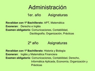 Administración 1er. año  Asignaturas Revalidan con 1º Bachillerato : APT, Matemática Exoneran :  Derecho e Inglés Examen obligatorio : Comunicaciones, Contabilidad,  Dactilografía, Organización, Prácticas 2º año  Asignaturas Revalidan con 1º Bachillerato : Historia y Biología Exoneran :  Inglés y Matemática Financiera Examen obligatorio : Comunicaciones, Contabilidad, Derecho,  Informática Aplicada, Economía, Organización y  Prácticas 