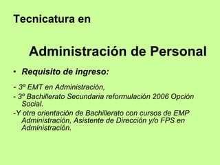 Tecnicatura en  Administración de Personal Requisito de ingreso: -  3º EMT en Administración, - 3º Bachillerato Secundaria reformulación 2006 Opción Social. -Y otra orientación de Bachillerato con cursos de EMP Administración, Asistente de Dirección y/o FPS en Administración.  