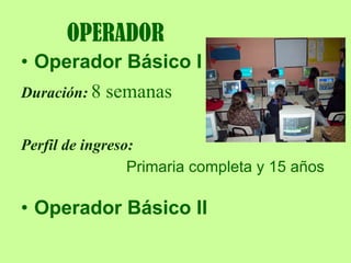 OPERADOR Operador Básico I   Duración: 8 semanas Perfil de ingreso:   Primaria completa y 15 años Operador Básico II   