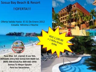 Sosua Bay Beach & Resort
           !!OFERTA!!!


Oferta Valida Hasta El 31 De Enero 2012
         Estadía Mínimo 2 Noche




    Para Mas Inf. Llamar A Los Tels.
(809)685-2311/422-6316/334-9600 Cel.
   (809) 309-6316/Fax 809-682-1956
        Somos Tu Mejor Opción
          Para tus Vacaciones.
 