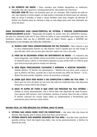 3) DO ESPÍRITO DO MEDO – Deus mandou que Gideão despedisse os medrosos.
Covardes não vão à guerra e, consequentemente, não podem ser vitoriosos.
DECLARE COM FÉ: Deus me levantou para ser um vencedor. Não importa de onde eu
vim, não importa a minha origem, eu hoje aceito o chamado do Senhor para ser vitorioso.
Hoje eu venço a timidez, o medo e venço também toda auto imagem da derrota! O
Senhor me chamou para ser vitorioso e hoje, eu saio daqui para viver esse chamado, em
nome de Jesus!
PARA RECEBERMOS ESSA CARACTERÍSTICA DE VITÓRIA, É PRECISO COMPREENDER
ESPIRITUALMENTE Jz 6.13 – “Respondeu-lhe Gideão: Ai, senhor meu! Se o SENHOR é conosco,
por que nos sobreveio tudo isto? E que é feito de todas as suas maravilhas que nossos pais nos
contaram, dizendo: Não nos fez o SENHOR subir do Egito? Porém, agora, o SENHOR nos
desamparou e nos entregou nas mãos dos midianitas.”:
1) ROMPA COM TODA HEREDITARIEDADE DO TEU PASSADO – Não importa o que
os teus antepassados fizeram ou não fizeram. Você é aquele que irá mais longe. O
que não deu certo com os teus pais não tem nada a ver com a tua vida.
2) PÁRE DE SE ESCONDER ATRÁS DO SENTIMENTO DE MEDO – O midianita não
havia chegando, mas Gideão estava escondido na caverna. Saia hoje dessa caverna e
se exponha para a vitória. A mercadoria exposta é a que vende mais e o inferno quer
que você se esconda para te manter em derrota;
3) NÃO FIQUE PROCURANDO CULPADOS E APRENDA A ACEITAR DESAFIOS –
Gideão declara: “O Senhor nos desamparou...” Mentira da sua carne, pois o povo é
que se afastou de Deus, quando fez o que era errado aos olhos do Senhor – Jz 6.1.
Quem fica procurando culpados, nunca vai encontrar a solução!
4) SAIBA QUE DEUS NÃO MUDA E VAI COMPLETAR A OBRA NA TUA VIDA - O
Deus que nos tirou do Egito vai nos livrar das mãos do midianita! Deus não descansa
enquanto a nossa vitória não chegar!
5) DEUS TE SUPRE DE TUDO O QUE VOCÊ VAI PRECISAR NA TUA VITÓRIA –
Gideão se sentia desamparado, mas a vitória dele não dependia de nada humano.
Com apenas 300 homens, mais trombetas, cântaros e tochas, Deus lhe deu a vitória.
O Senhor colocará em nossas mãos todos os colaboradores e ferramentas que
precisamos para vivermos nossa vitória.
RECEBA HOJE, AS TRÊS BÊNÇÃOS DA VITÓRIA. DEUS TE DARÁ:
1. VITÓRIA NAS ÁREAS ONDE VOCÊ FOI DERROTADO – não abra mão das áreas de
derrota. Não desista, pois é nessas áreas que Deus vai te honrar!;
2. VITÓRIA DIANTE DOS MAIORES DESAFIOS DA TUA VIDA – Grandes lutas significam
grandes vitórias. Você não fugirá mais deles, mas no teu posicionamento, o Senhor irá
adiante de você;
 