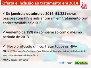 Oferta 
e 
inclusão 
ao 
tratamento 
em 
2014 
ü De 
janeiro 
a 
outubro 
de 
2014: 
61.221 
novas 
pessoas 
com 
HIV 
e 
aids 
entraram 
em 
tratamento 
com 
an2rretrovirais 
pelo 
SUS 
ü Aumento 
de 
29% 
na 
comparação 
com 
o 
mesmo 
período 
de 
2013 
ü Novo 
protocolo 
clínico: 
tratar 
todos 
os 
HIV+ 
PEP: 
até 
72 
horas 
após 
o 
“acidente” 
por 
28 
dias 
ininterruptos 
evita 
a 
mul2plicação 
do 
vírus. 
Disponível 
no 
SUS 
desde 
2012 
PREP: 
2 
estudos 
em 
curso 
 
