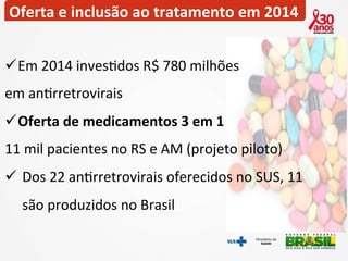 Oferta 
e 
inclusão 
ao 
tratamento 
em 
2014 
ü Em 
2014 
inves2dos 
R$ 
780 
milhões 
em 
an2rretrovirais 
ü Oferta 
de 
medicamentos 
3 
em 
1 
11 
mil 
pacientes 
no 
RS 
e 
AM 
(projeto 
piloto) 
ü Dos 
22 
an2rretrovirais 
oferecidos 
no 
SUS, 
11 
são 
produzidos 
no 
Brasil 
 