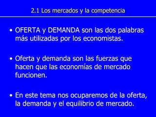 2.1 Los mercados y la competencia OFERTA y DEMANDA son las dos palabras más utilizadas por los economistas.  Oferta y demanda son las fuerzas que hacen que las economías de mercado funcionen. En este tema nos ocuparemos de la oferta, la demanda y el equilibrio de mercado. 