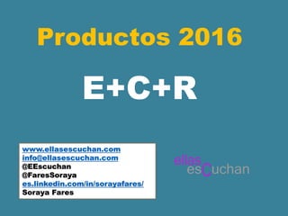 Productos 2016
www.ellasescuchan.com
info@ellasescuchan.com
@EEscuchan
@FaresSoraya
es.linkedin.com/in/sorayafares/
Soraya Fares
E+C+R
 