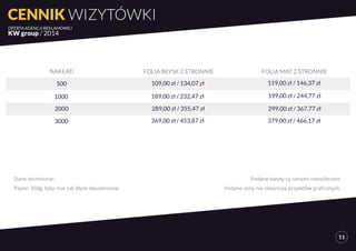 CENNIK WIZYTÓWKI 
OFERTA AGENCJI REKLAMOWEJ 
KW group / 2014 
11 
NAKŁAD FOLIA BŁYSK 2 STRONNIE FOLIA MAT 2 STRONNIE 
500 109,00 zł / 134,07 zł 119,00 zł / 146,37 zł 
1000 189,00 zł / 232,47 zł 199,00 zł / 244,77 zł 
2000 289,00 zł / 355,47 zł 299,00 zł / 367,77 zł 
3000 369,00 zł / 453,87 zł 379,00 zł / 466,17 zł 
Podane kwoty są cenami netto/brutto. 
Podane ceny nie obejmują projektów graficznych. 
Dane techniczne: 
Papier 350g, folia mat lub błysk dwustronnie 
 