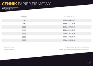 Dane techniczne: 
Papier Offset 90g 
Podane kwoty są cenami netto/brutto. 
Podane ceny nie obejmują projektów graficznych. 
CENNIK PAPIER FIRMOWY 
OFERTA AGENCJI REKLAMOWEJ 
KW group / 2014 
13 
NAKŁAD A4 (210x297) 
250 150 zł/ 184,50 zł 
500 190 zł / 233,70 zł 
1000 260 zł / 319,80 zł 
1500 280 zł / 344,40 zł 
2000 310 zł / 381,30 zł 
2500 340 zł / 418,20 zł 
3000 370 zł / 418,20 zł 
 