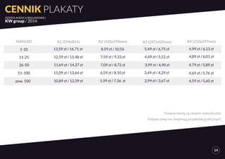 NAKŁAD A1 (594x841) A2 (420x594mm) A3 (297x420mm) A4 (210x297mm) 
1-10 13,59 zł / 16,71 zł 8,59 zł / 10,56 5,49 zł / 6,75 zł 4,99 zł / 6,13 zł 
11-25 12,59 zł / 15,48 zł 7,59 zł / 9,33 zł 4,49 zł / 5,52 zł 4,89 zł / 6,01 zł 
26-50 11,69 zł / 14,37 zł 7,09 zł / 8,72 zł 3,99 zł / 4,90 zł 4,79 zł / 5,89 zł 
51-100 11,09 zł / 13,64 zł 6,59 zł / 8,10 zł 3,49 zł / 4,29 zł 4,69 zł / 5,76 zł 
pow. 100 10,89 zł / 13,39 zł 5,99 zł / 7,36 zł 2,99 zł / 3,67 zł 4,59 zł / 5,60 zł 
Podane kwoty są cenami netto/brutto. 
Podane ceny nie obejmują projektów graficznych. 
CENNIK PLAKATY 
OFERTA AGENCJI REKLAMOWEJ 
KW group / 2014 
14 
 
