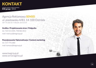 KONTAKT 
OFERTA AGENCJI REKLAMOWEJ 
KW group / 2014 
16 
Agencja Reklamowa SENSEI 
ul. piastowska 4/83, 14-100 Ostróda 
NIP: 741 206 30 77, REGON: 281525319 
Grafika / Projektowanie stron / Poligrafia 
tel. 723 511 054, 730 061 813 
mail: mariusz@kwgroup.pl 
Pozycjnowanie/ Optymalizacja / Content marketing 
tel. 517 776 680 
mail: tomasz@kwgroup.pl 
www.kwgroup.pl 
www.senseiagency.pl 
