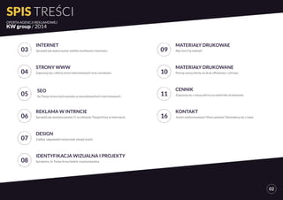 SPIS TREŚCI 
OFERTA AGENCJI REKLAMOWEJ 
KW group / 2014 
02 
03 
INTERNET 
Sprawdź jak wykorzystać wielkie możliwości internetu. 
04 
STRONY WWW 
Zapoznaj się z ofertą stron internetowych oraz cennikami. 
05 SEO 
Ay Twoja strona była wysoko w wyszukiwarkach internetowych. 
06 
REKLAMA W INTRNCIE 
Sprawdź jak możemy pomóc Ci w reklamie Twojej firmy w internecie. 
07 
DESIGN 
Zadbaj odpowedni wizerunek swojej marki. 
08 
IDENTYFIKACJA WIZUALNA I PROJEKTY 
Sprawimy, że Twoja firma będzie rozpoznawalna. 
09 
MATERIAŁY DRUKOWAE 
Aby inni Cię widzieli. 
10 
MATERIAŁY DRUKOWANE 
Poznaj naszą ofertę na druk offsetowy i cyfrowy 
11 
CENNIK 
Zapoznaj się z naszą ofertą na materiały drukowane. 
16 
KONTAKT 
Jesteś zanteresowany? Masz pytania? Skontaktuj się z nami. 
 