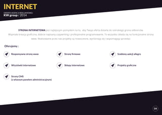 INTERNET 
OFERTA AGENCJI REKLAMOWEJ 
KW group / 2014 
04 
STRONA INTERNETOWA jest najlepszym pomysłem na to, aby Twoja oferta dotarła do szerokiego grona odbiorców. 
Wspniała kreacja graficzna, dobrze napisany copywriting i profesjonalne programowanie. To wszystko składa się na funkcjonalne strony 
www. Realizowane przez nas projekty są nowoczesne, wyróżniają się i wspomagają sprzedaż. 
Responsywne strony www 
Wizytówki internetowe 
Strony CMS 
(z własnym panelem administracyjnym) 
Strony firmowe 
Sklepy internetowe 
Szablony aukcji allegro 
Projekty graficzne 
Oferujemy : 
 
