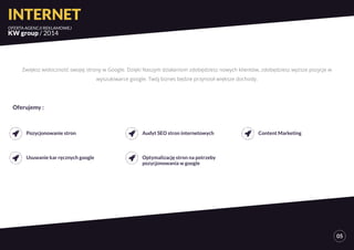 INTERNET 
OFERTA AGENCJI REKLAMOWEJ 
KW group / 2014 
05 
Zwiększ widoczność swojej strony w Google. Dzięki Naszym działaniom zdobędziesz nowych klientów, zdobędziesz wyższe pozycje w 
wyszukiwarce google. Twój biznes będzie przynosił większe dochody. 
Pozycjonowanie stron 
Usuwanie kar ręcznych google 
Audyt SEO stron internetowych 
Optymalizację stron na potrzeby 
pozycjonowania w google 
Content Marketing 
Oferujemy : 
 