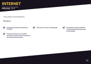INTERNET 
OFERTA AGENCJI REKLAMOWEJ 
KW group / 2014 
06 
REKLAMA W INTERNECIE 
Prowadzenie kampanii reklamowych 
Facebook 
Kampanie reklamowe na portalach 
branżowych (wykup miejsc reklamowych 
lub artykuły sponsorowane) 
Tworzenie stron typu leanding page Prowadzenie kampanii adWords 
(remarketing, linki sponsorowane, 
market google) 
Oferujemy : 
 
