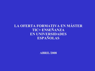 LA OFERTA FORMATIVA EN MÁSTER TIC+ ENSEÑANZA EN UNIVERSIDADES ESPAÑOLAS ABRIL/2008 