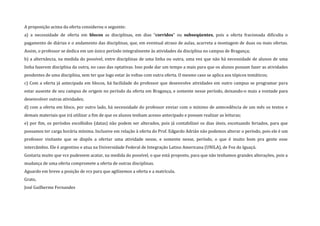 A proposição acima da oferta considerou o seguinte:
a) a necessidade de oferta em blocos as disciplinas, em dias “corridos” ou subseqüentes, pois a oferta fracionada dificulta o
pagamento de diárias e o andamento das disciplinas, que, em eventual atraso de aulas, acarreta a montagem de duas ou mais ofertas.
Assim, o professor se dedica em um único período integralmente às atividades da disciplina no campus de Bragança;
b) a alternância, na medida do possível, entre disciplinas de uma linha ou outra, uma vez que não há necessidade de alunos de uma
linha fazerem disciplina da outra, no caso das optativas. Isso pode dar um tempo a mais para que os alunos possam fazer as atividades
pendentes de uma disciplina, sem ter que logo estar às voltas com outra oferta. O mesmo caso se aplica aos tópicos temáticos;
c) Com a oferta já antecipada em blocos, há facilidade do professor que desenvolve atividades em outro campus se programar para
estar ausente de seu campus de origem no período da oferta em Bragança, e somente nesse período, deixando-o mais a vontade para
desenvolver outras atividades;
d) com a oferta em bloco, por outro lado, há necessidade do professor enviar com o mínimo de antecedência de um mês os textos e
demais materiais que irá utilizar a fim de que os alunos tenham acesso antecipado e possam realizar as leituras;
e) por fim, os períodos escolhidos (datas) não podem ser alterados, pois já contabilizei os dias úteis, excetuando feriados, para que
possamos ter carga horária mínima. Inclusive em relação à oferta do Prof. Edgardo Adrián não podemos alterar o período, pois ele é um
professor visitante que se dispôs a ofertar uma atividade nesse, e somente nesse, período, o que é muito bom pra gente esse
intercâmbio. Ele é argentino e atua na Universidade Federal de Integração Latino Americana (UNILA), de Foz do Iguaçú.
Gostaria muito que vcs pudessem acatar, na medida do possível, o que está proposto, para que não tenhamos grandes alterações, pois a
mudança de uma oferta compromete a oferta de outras disciplinas.
Aguardo em breve a posição de vcs para que agilizemos a oferta e a matrícula.
Grato,
José Guilherme Fernandes
 