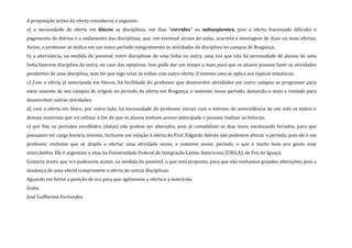 A proposição acima da oferta considerou o seguinte:
a) a necessidade de oferta em blocos as disciplinas, em dias “corridos” ou subseqüentes, pois a oferta fracionada dificulta o
pagamento de diárias e o andamento das disciplinas, que, em eventual atraso de aulas, acarreta a montagem de duas ou mais ofertas.
Assim, o professor se dedica em um único período integralmente às atividades da disciplina no campus de Bragança;
b) a alternância, na medida do possível, entre disciplinas de uma linha ou outra, uma vez que não há necessidade de alunos de uma
linha fazerem disciplina da outra, no caso das optativas. Isso pode dar um tempo a mais para que os alunos possam fazer as atividades
pendentes de uma disciplina, sem ter que logo estar às voltas com outra oferta. O mesmo caso se aplica aos tópicos temáticos;
c) Com a oferta já antecipada em blocos, há facilidade do professor que desenvolve atividades em outro campus se programar para
estar ausente de seu campus de origem no período da oferta em Bragança, e somente nesse período, deixando-o mais a vontade para
desenvolver outras atividades;
d) com a oferta em bloco, por outro lado, há necessidade do professor enviar com o mínimo de antecedência de um mês os textos e
demais materiais que irá utilizar a fim de que os alunos tenham acesso antecipado e possam realizar as leituras;
e) por fim, os períodos escolhidos (datas) não podem ser alterados, pois já contabilizei os dias úteis, excetuando feriados, para que
possamos ter carga horária mínima. Inclusive em relação à oferta do Prof. Edgardo Adrián não podemos alterar o período, pois ele é um
professor visitante que se dispôs a ofertar uma atividade nesse, e somente nesse, período, o que é muito bom pra gente esse
intercâmbio. Ele é argentino e atua na Universidade Federal de Integração Latino Americana (UNILA), de Foz do Iguaçú.
Gostaria muito que vcs pudessem acatar, na medida do possível, o que está proposto, para que não tenhamos grandes alterações, pois a
mudança de uma oferta compromete a oferta de outras disciplinas.
Aguardo em breve a posição de vcs para que agilizemos a oferta e a matrícula.
Grato,
José Guilherme Fernandes
 