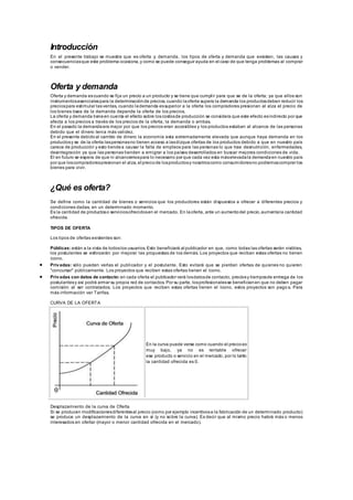 Introducción
En el presente trabajo se muestra que es oferta y demanda, los tipos de oferta y demanda que exsisten, las causas y
consecuenciasque este problema ocasiona,y como se puede conseguir ayuda en el caso de que tenga problemas al comprar
o vender.
Oferta y demanda
Oferta y demanda escuando se fija un precio a un producto y se tiene que cumplir para que se de la oferta; ya que ellos son
instrumentosesencialespara la determinaciónde precios, cuando laoferta supera la demanda los productosdeben reducir los
preciospara estimular lasventas, cuando lademanda essuperior a la oferta los compradores presionan al alza el precio de
los bienes ósea de la demanda depende la oferta de los precios.
La oferta y demanda tieneen cuenta el efecto sobre loscostosde producción se considera que este efecto esindirecto por que
afecta a los precios a través de los precios de la oferta, la demanda o ambas.
En el pasado la demandaera mejor por que los precios eran accesibles y los productos estaban al alcance de las personas
debido que el dinero tenia más validez.
En el presente debidoal cambio de dinero la economía esta extremadamente elevada que aunque haya demanda en los
productosy se de la oferta laspersonasno tienen acceso a lasdizque ofertas de los productos debido a que en nuestro país
carece de producción y esto tiendea causar la falta de empleos para las personas lo que trae desnutrición, enfermedades,
desintegración ya que las personas tienden a emigrar a los países desarrollados en buscar mejores condiciones de vida.
El en futuro se espera de que ni alcancemospara lo necesario por que cada vez esta máselevadala demandaen nuestro país
por que loscompradorespresionan el alza, el preciode losproductosy nosotroscomo consumidoresno podremoscomprar los
bienes para vivir.
¿Qué es oferta?
Se define como la cantidad de bienes o servicios que los productores están dispuestos a ofrecer a diferentes precios y
condiciones dadas, en un determinado momento.
Es la cantidad de productoso serviciosofrecidosen el mercado. En laoferta, ante un aumentodel precio,aumentala cantidad
ofrecida.
TIPOS DE OFERTA
Los tipos de ofertas existentes son:
Públicas: están a la vista de todoslos usuarios. Esto beneficiará al publicador en que, como todas las ofertas serán visibles,
los postulantes se esforzarán por mejorar las propuestas de los demás. Los proyectos que reciban estas ofertas no tienen
ícono.
 Privadas: sólo pueden verlas el publicador y el postulante. Esto evitará que se pierdan ofertas de quienes no quieren
"concursar" públicamente. Los proyectos que reciben estas ofertas tienen el ícono.
 Privadas con datos de contacto: en cada oferta el publicador verá losdatosde contacto, preciosy tiemposde entrega de los
postulantesy así podrá armar su propia red de contactos. Por su parte, losprofesionalesse beneficianen que no deben pagar
comisión al ser contratados. Los proyectos que reciben estas ofertas tienen el ícono, estos proyectos son pago s. Para
más información ver Tarifas.
CURVA DE LA OFERTA
En la curva puede verse como cuando el precioes
muy bajo, ya no es rentable ofrecer
ese producto o servicio en el mercado, por lo tanto
la cantidad ofrecida es 0.
Desplazamiento de la curva de Oferta
Si se producen modificacionesdiferentesal precio (como por ejemplo incentivosa la fabricación de un determinado producto)
se produce un desplazamiento de la curva en sí (y no sobre la curva). Es decir que al mismo precio habrá más o menos
interesados en ofertar (mayor o menor cantidad ofrecida en el mercado).
 