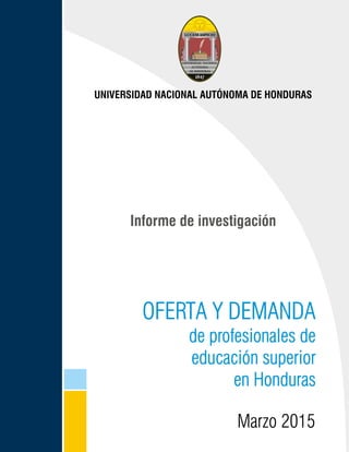 Oferta y demanda de profesionales de educación superior en Honduras
1
OFERTA Y DEMANDA
de profesionales de
educación superior
en Honduras
Informe de investigación
UNIVERSIDAD NACIONAL AUTÓNOMA DE HONDURAS
MMaarrzzoo 22001155
 